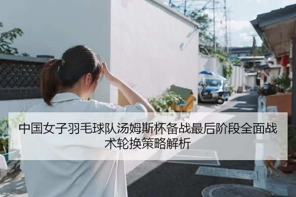 中国女子羽毛球队汤姆斯杯备战最后阶段全面战术轮换策略解析