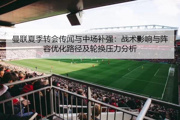 曼联夏季转会传闻与中场补强：战术影响与阵容优化路径及轮换压力分析