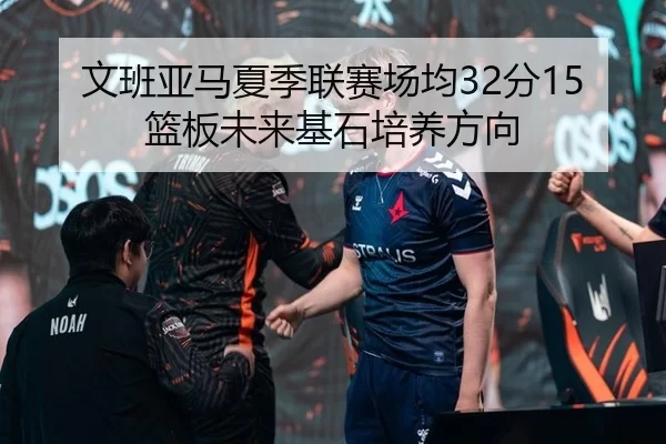 文班亚马夏季联赛场均32分15篮板未来基石培养方向